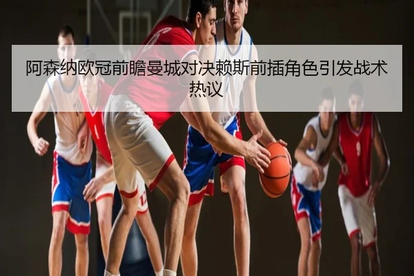 阿森纳欧冠前瞻曼城对决赖斯前插角色引发战术热议