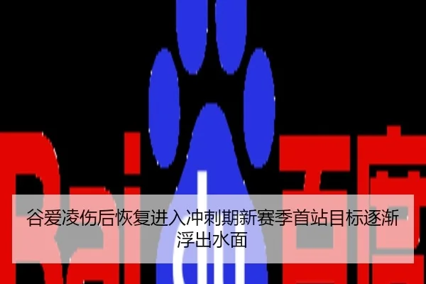 谷爱凌伤后恢复进入冲刺期新赛季首站目标逐渐浮出水面