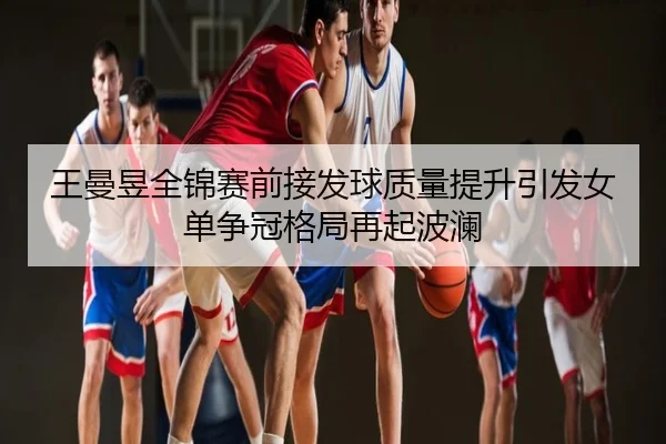 王曼昱全锦赛前接发球质量提升引发女单争冠格局再起波澜