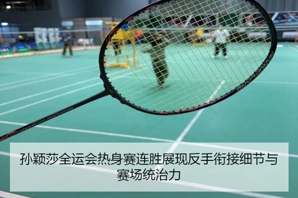 孙颖莎全运会热身赛连胜展现反手衔接细节与赛场统治力