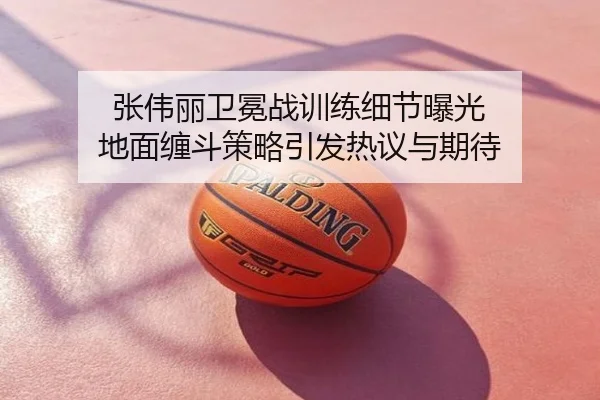 张伟丽卫冕战训练细节曝光 地面缠斗策略引发热议与期待